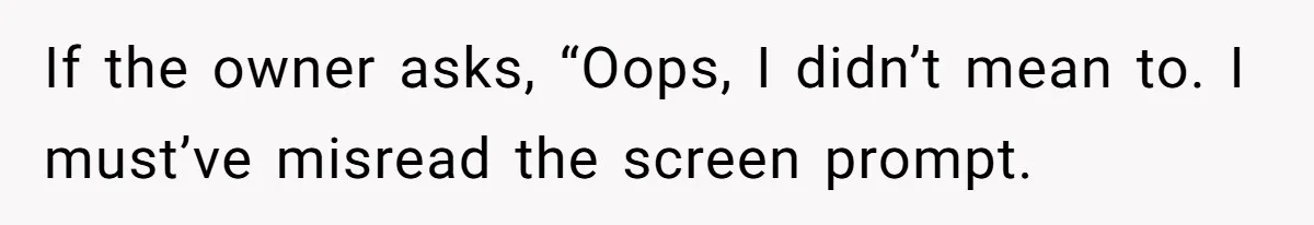 If the owner asks, “Oops, I didn’t mean to. I must’ve misread the screen prompt.