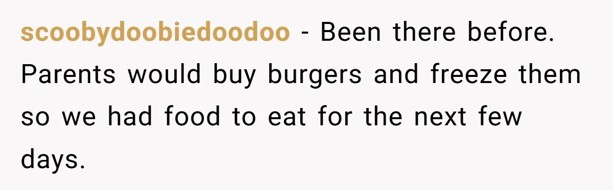 scoobydoobiedoodoo − Been there before. Parents would buy burgers and freeze them so we had food to eat for the next few days.