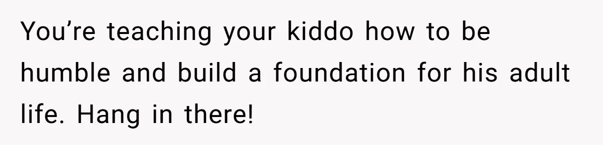 You’re teaching your kiddo how to be humble and build a foundation for his adult life. Hang in there!