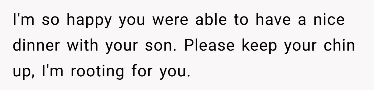 I'm so happy you were able to have a nice dinner with your son. Please keep your chin up, I'm rooting for you.