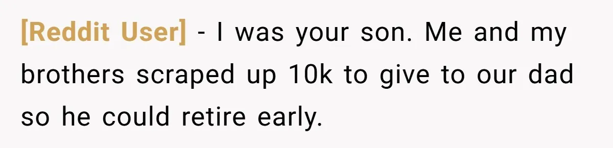 [Reddit User] − I was your son. Me and my brothers scraped up 10k to give to our dad so he could retire early.