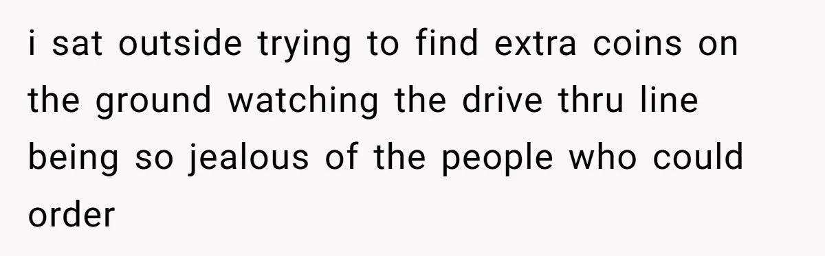 i sat outside trying to find extra coins on the ground watching the drive thru line being so jealous of the people who could order