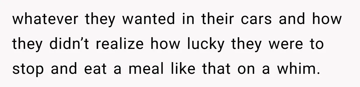 whatever they wanted in their cars and how they didn’t realize how lucky they were to stop and eat a meal like that on a whim.