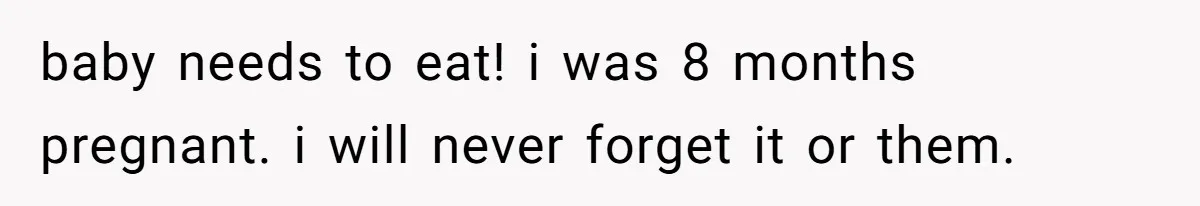 baby needs to eat! i was 8 months pregnant. i will never forget it or them.