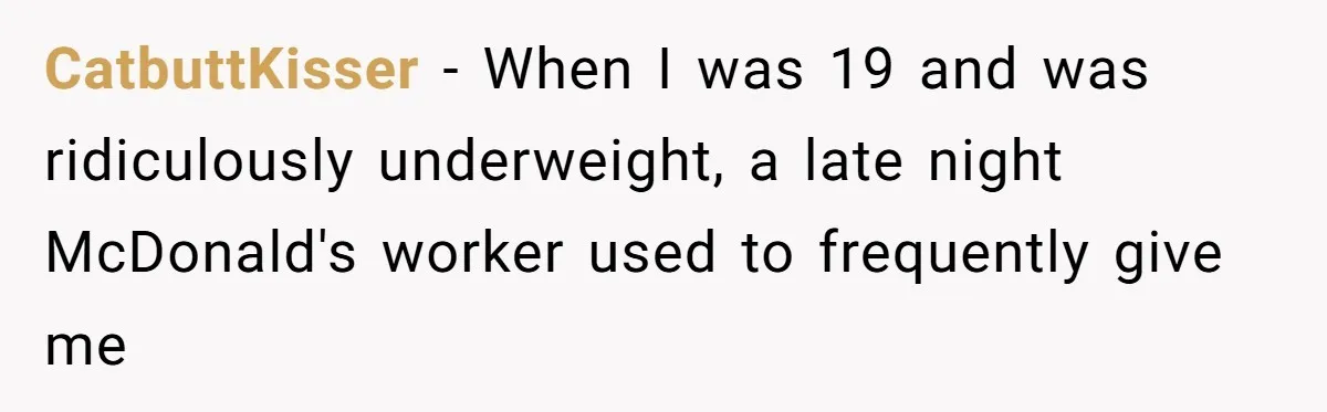 CatbuttKisser − When I was 19 and was ridiculously underweight, a late night McDonald's worker used to frequently give me