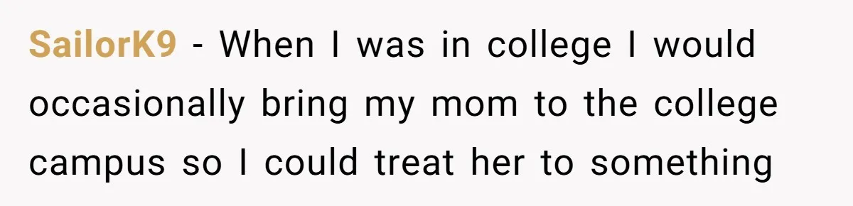 SailorK9 − When I was in college I would occasionally bring my mom to the college campus so I could treat her to something