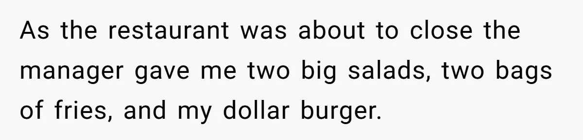 As the restaurant was about to close the manager gave me two big salads, two bags of fries, and my dollar burger.