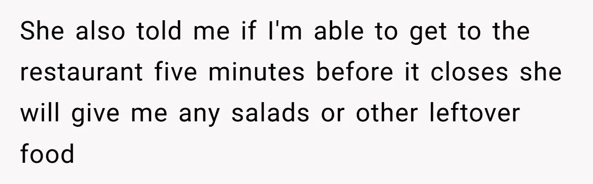 She also told me if I'm able to get to the restaurant five minutes before it closes she will give me any salads or other leftover food