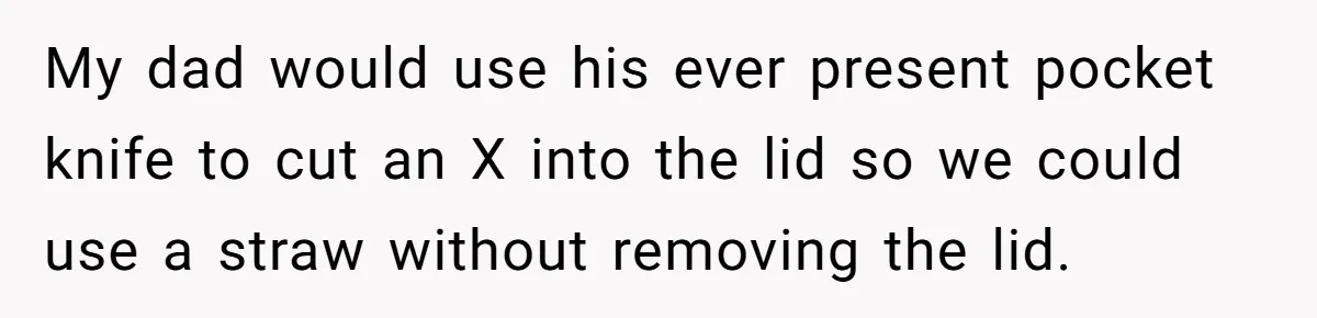 My dad would use his ever present pocket knife to cut an X into the lid so we could use a straw without removing the lid.
