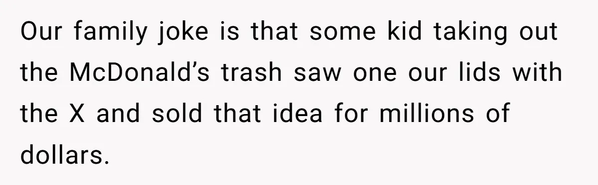 Our family joke is that some kid taking out the McDonald’s trash saw one our lids with the X and sold that idea for millions of dollars.