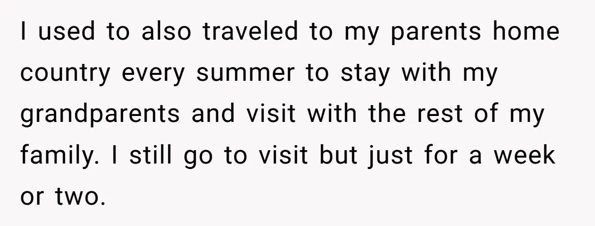 I used to also traveled to my parents home country every summer to stay with my grandparents and visit with the rest of my family. I still go to visit...