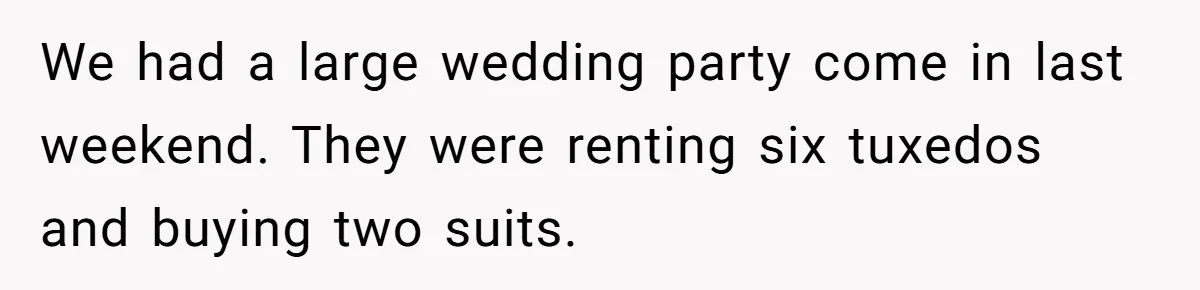 We had a large wedding party come in last weekend. They were renting six tuxedos and buying two suits.
