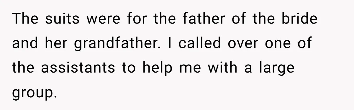 The suits were for the father of the bride and her grandfather. I called over one of the assistants to help me with a large group.