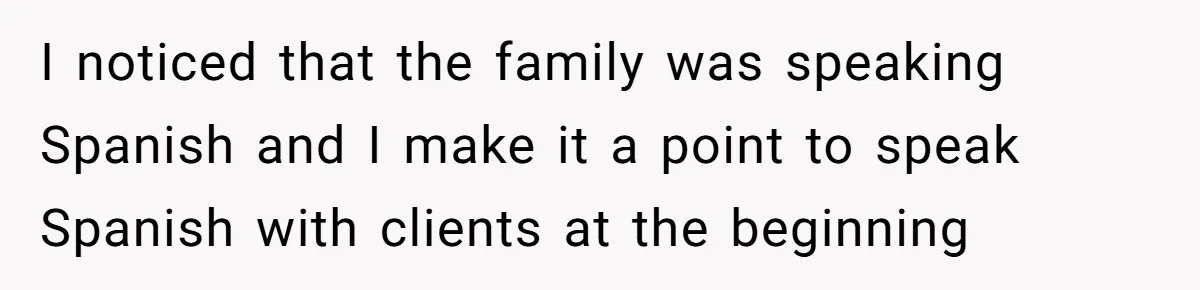 I noticed that the family was speaking Spanish and I make it a point to speak Spanish with clients at the beginning
