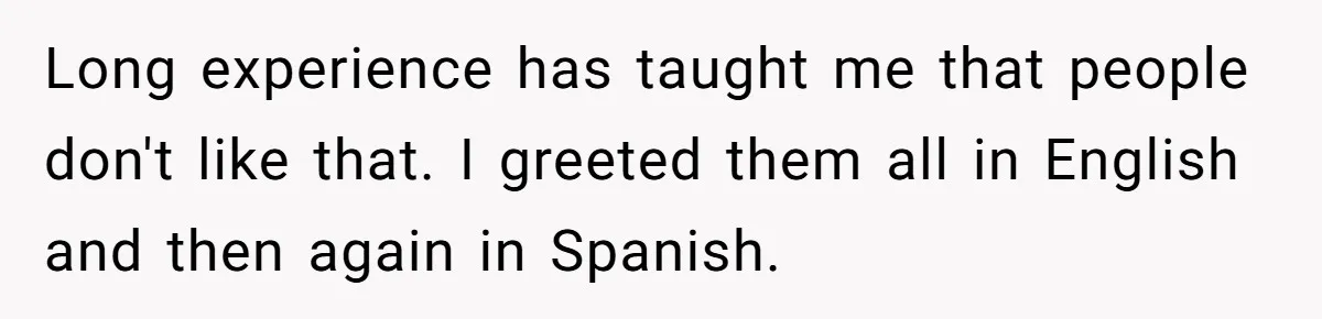 Long experience has taught me that people don't like that. I greeted them all in English and then again in Spanish.