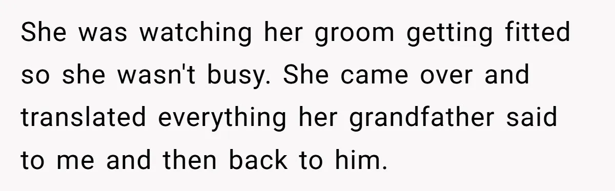 She was watching her groom getting fitted so she wasn't busy. She came over and translated everything her grandfather said to me and then back to him.