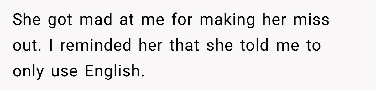 She got mad at me for making her miss out. I reminded her that she told me to only use English.