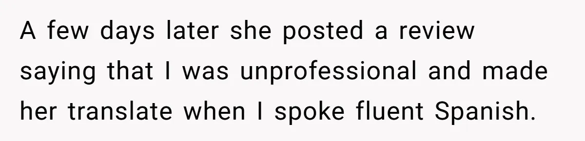 A few days later she posted a review saying that I was unprofessional and made her translate when I spoke fluent Spanish.