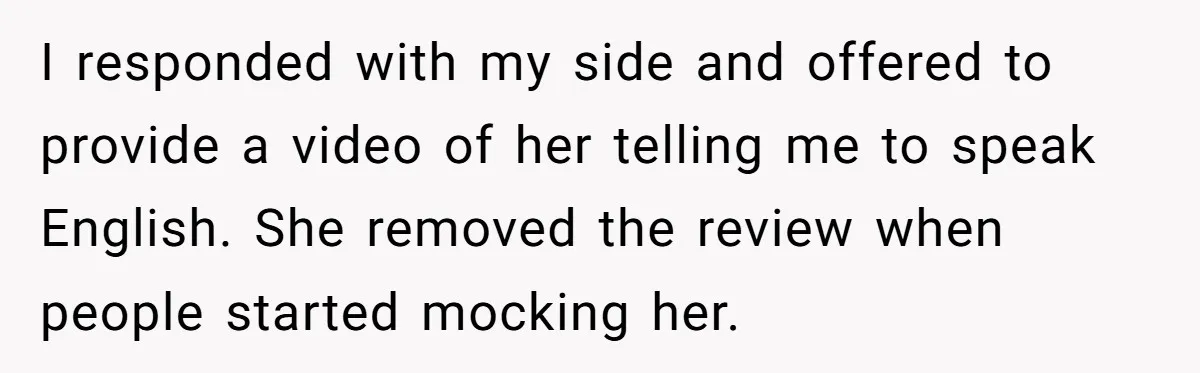 I responded with my side and offered to provide a video of her telling me to speak English. She removed the review when people started mocking her.