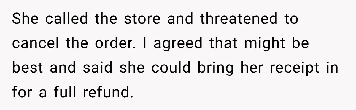 She called the store and threatened to cancel the order. I agreed that might be best and said she could bring her receipt in for a full refund.