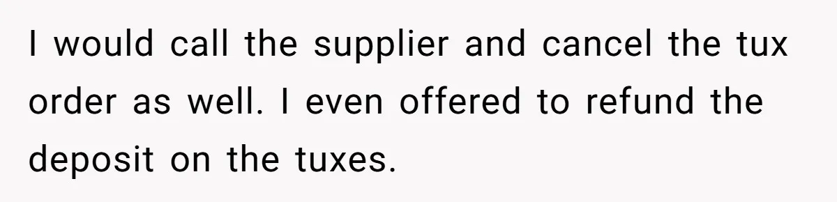 I would call the supplier and cancel the tux order as well. I even offered to refund the deposit on the tuxes.