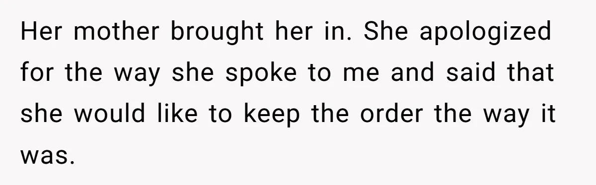 Her mother brought her in. She apologized for the way she spoke to me and said that she would like to keep the order the way it was.