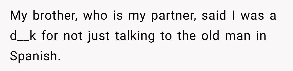 My brother, who is my partner, said I was a d__k for not just talking to the old man in Spanish.