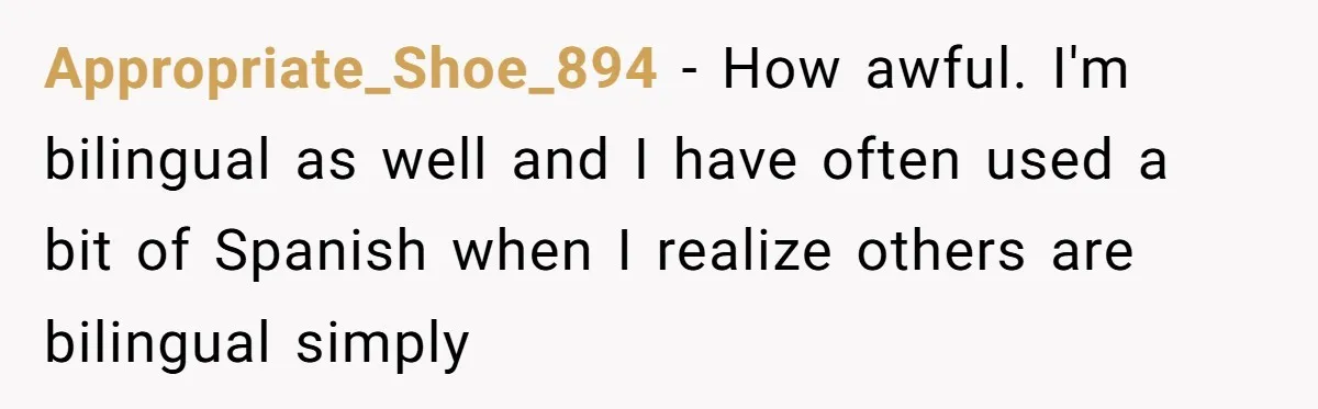 Appropriate_Shoe_894 − How awful. I'm bilingual as well and I have often used a bit of Spanish when I realize others are bilingual simply
