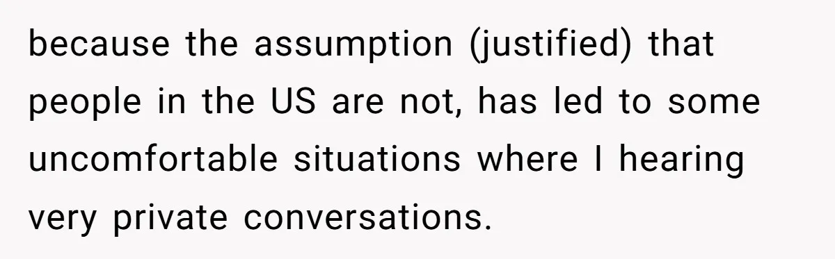because the assumption (justified) that people in the US are not, has led to some uncomfortable situations where I hearing very private conversations.