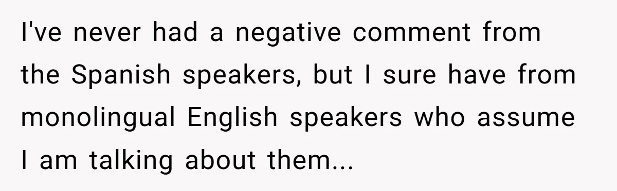 I've never had a negative comment from the Spanish speakers, but I sure have from monolingual English speakers who assume I am talking about them...