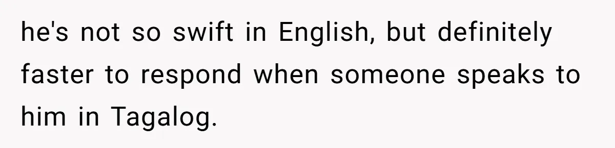 he's not so swift in English, but definitely faster to respond when someone speaks to him in Tagalog.