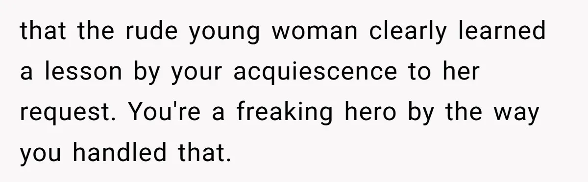that the rude young woman clearly learned a lesson by your acquiescence to her request. You're a freaking hero by the way you handled that.