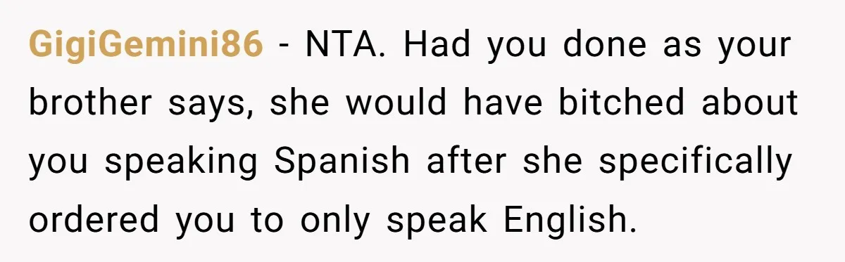 GigiGemini86 − NTA. Had you done as your brother says, she would have bitched about you speaking Spanish after she specifically ordered you to only speak English.