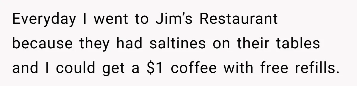 Everyday I went to Jim’s Restaurant because they had saltines on their tables and I could get a $1 coffee with free refills.