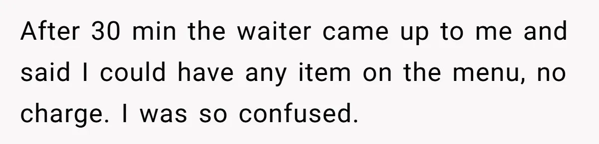 After 30 min the waiter came up to me and said I could have any item on the menu, no charge. I was so confused.