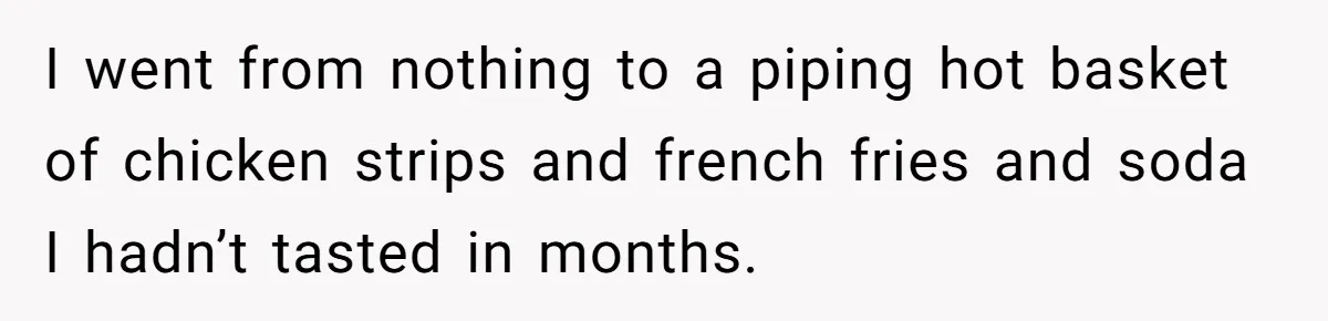 I went from nothing to a piping hot basket of chicken strips and french fries and soda I hadn’t tasted in months.