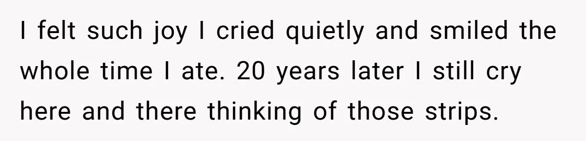 I felt such joy I cried quietly and smiled the whole time I ate. 20 years later I still cry here and there thinking of those strips.