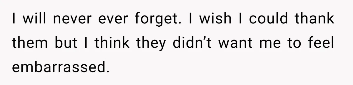 I will never ever forget. I wish I could thank them but I think they didn’t want me to feel embarrassed.