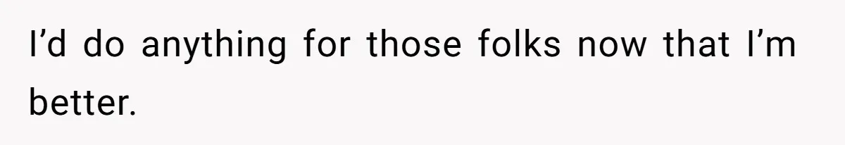I’d do anything for those folks now that I’m better.