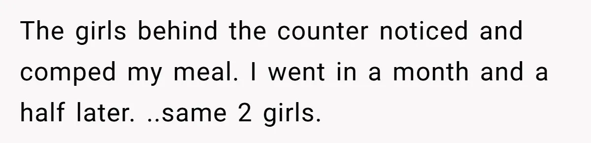 The girls behind the counter noticed and comped my meal. I went in a month and a half later. ..same 2 girls.