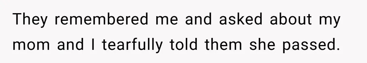 They remembered me and asked about my mom and I tearfully told them she passed.