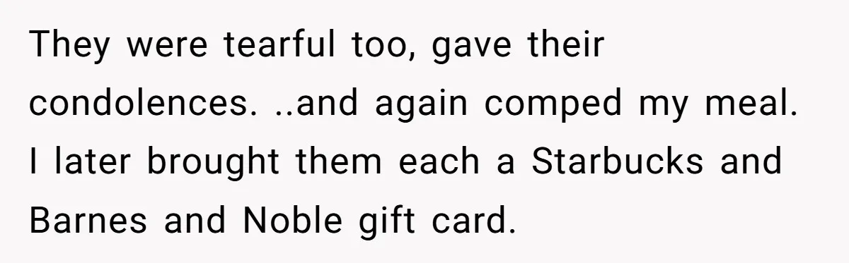 They were tearful too, gave their condolences. ..and again comped my meal. I later brought them each a Starbucks and Barnes and Noble gift card.