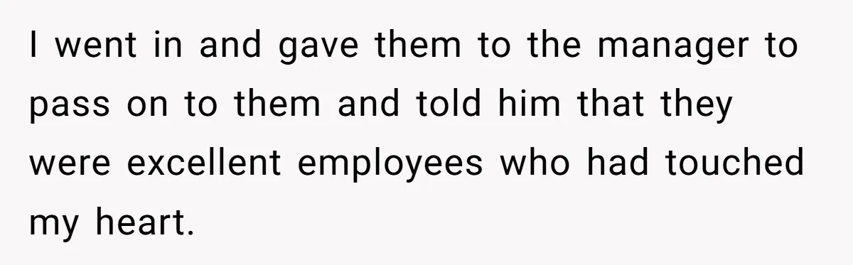 I went in and gave them to the manager to pass on to them and told him that they were excellent employees who had touched my heart.
