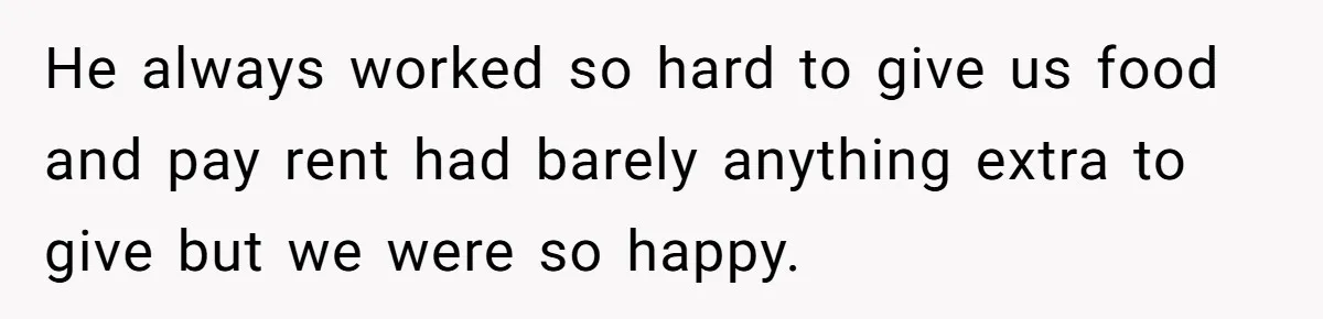 He always worked so hard to give us food and pay rent had barely anything extra to give but we were so happy.