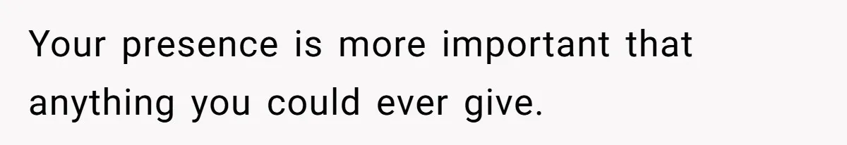 Your presence is more important that anything you could ever give.