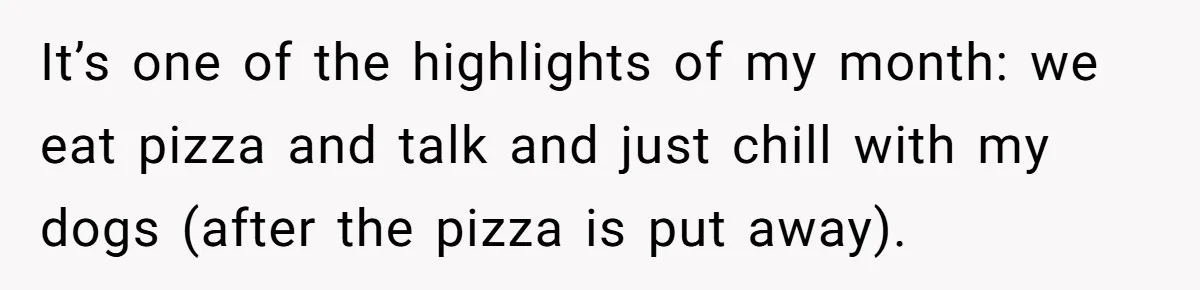 It’s one of the highlights of my month: we eat pizza and talk and just chill with my dogs (after the pizza is put away).