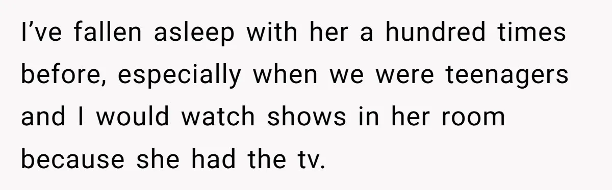 I’ve fallen asleep with her a hundred times before, especially when we were teenagers and I would watch shows in her room because she had the tv.