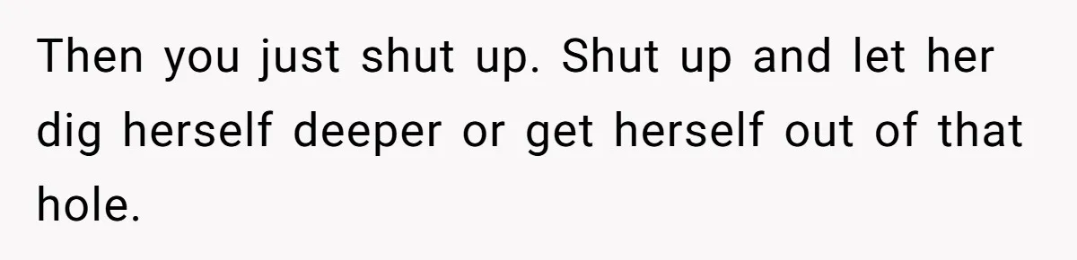 Then you just shut up. Shut up and let her dig herself deeper or get herself out of that hole.