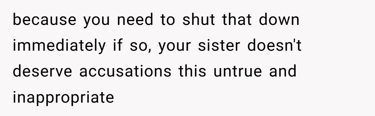 because you need to shut that down immediately if so, your sister doesn't deserve accusations this untrue and inappropriate