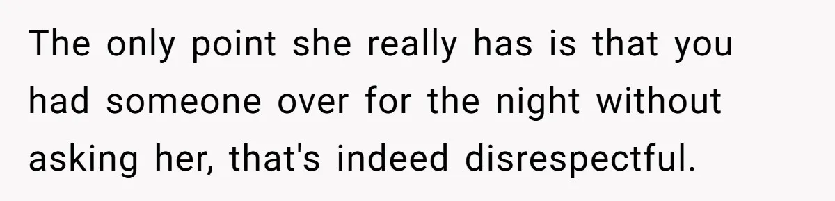 The only point she really has is that you had someone over for the night without asking her, that's indeed disrespectful.